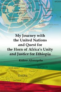 Kidane Alemayehu, My Journey with the United Nations and Quest for the Horn of Africa’s Unity and Justice for Ethiopia